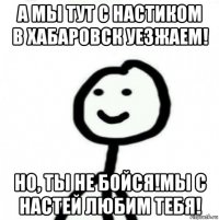 а мы тут с настиком в хабаровск уезжаем! но, ты не бойся!мы с настей любим тебя!