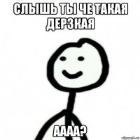 слышь ты че такая дерзкая аааа?