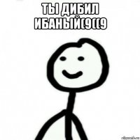 ты дибил ибаный(9((9 