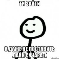 ти зайти и даже не поставить лайк сучара :(