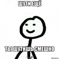 шути ещё ты шутишь смешно ._.