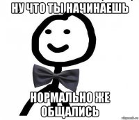 ну что ты начинаешь нормально же общались