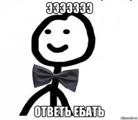 эээээээ ответь ебать