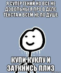 я супер гений но все не довольны я про в деле текста и всем не по душе купи куклу и заткнись плиз