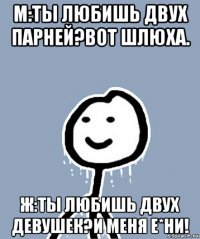 м:ты любишь двух парней?вот шлюха. ж:ты любишь двух девушек?и меня е*ни!