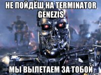 не пойдёш на terminator genezis мы вылетаем за тобой