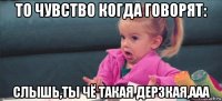 то чувство когда говорят: слышь,ты чё такая дерзкая,ааа