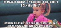 ну мааать вашу! чё у вас лицы-то такие у всех унылые? неужели и вы тоже, уж с вашим-то опытом, ну, с кем-то другим перепутали моего милого?!