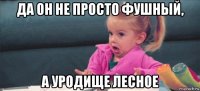 да он не просто фушный, а уродище лесное