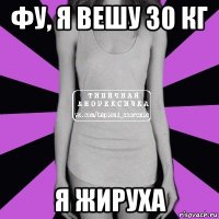 фу, я вешу 30 кг я жируха