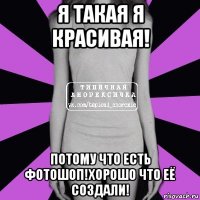 я такая я красивая! потому что есть фотошоп!хорошо что её создали!