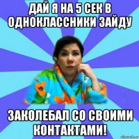 дай я на 5 сек в одноклассники зайду заколебал со своими контактами!