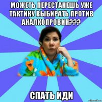 можеть перестанешь уже тактику выбирать против аналкопровин??? спать иди