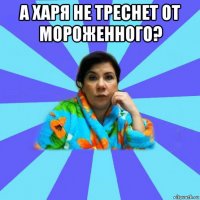 а харя не треснет от мороженного? 