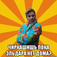  чиркашишь пока эльдара нет дома?