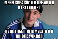 меня спрасили я дебил а я ответил нет ну хотябы потомушто я в школе учился