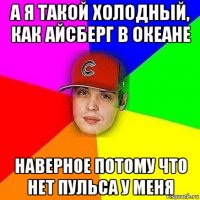 а я такой холодный, как айсберг в океане наверное потому что нет пульса у меня