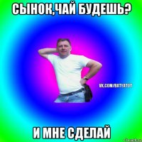 сынок,чай будешь? и мне сделай