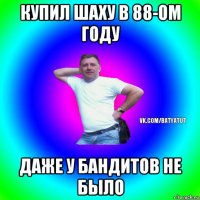 купил шаху в 88-ом году даже у бандитов не было