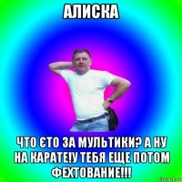 алиска что єто за мультики? а ну на карате!у тебя еще потом фехтование!!!