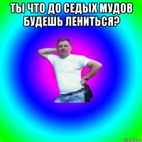 ты что до седых мудов будешь лениться? 