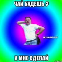 чай будешь ? и мне сделай