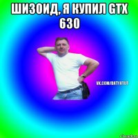 шизоид, я купил gtx 630 