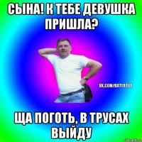 сына! к тебе девушка пришла? ща поготь, в трусах выйду