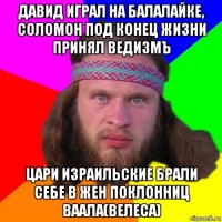 давид играл на балалайке, соломон под конец жизни принял ведизмъ цари израильские брали себе в жен поклонниц ваала(велеса)