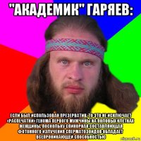 "академик" гаряев: если был использован презерватив, то это не исключает «распечатки» генома первого мужчины на половых клетках женщины, поскольку спинорная составляющая фотонного излучения сперматозоидов обладает всепроникающей способностью