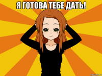 я готова тебе дать! 