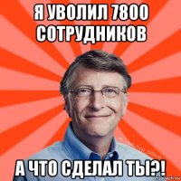 я уволил 7800 сотрудников а что сделал ты?!