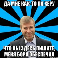 да мне как-то по херу что вы здесь пишите, меня боря обеспечил