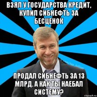 взял у государства кредит, купил сибнефть за бесценок продал сибнефть за 13 млрд. а как ты наебал систему?