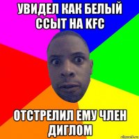 увидел как белый ссыт на kfc отстрелил ему член диглом