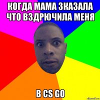 когда мама зказала что вздрючила меня в cs go