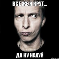 всё же я крут... да ну нахуй