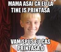 mama asai ca eu la tine is printasa vam spus eu cas printasa:d