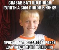 сказав баті що пішов гуляти а сам пішов в юнку приїхав батя з самообороной дав пизди мені і всій юнкі