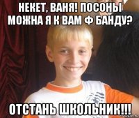 некет, ваня! посоны можна я к вам ф банду? отстань школьник!!!