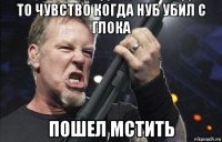 то чувство когда нуб убил с глока пошел мстить