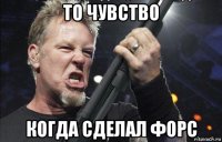 то чувство когда сделал форс