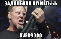 задолбали шуметььь over9000