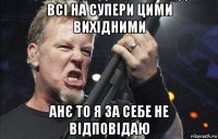 всі на супери цими вихідними анє то я за себе не відповідаю