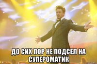  до сих пор не подсел на супероматик