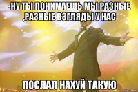 -ну ты понимаешь мы разные ,разные взгляды у нас послал нахуй такую