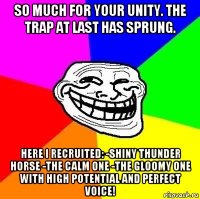 so much for your unity. the trap at last has sprung. here i recruited: -shiny thunder horse -the calm one -the gloomy one with high potential and perfect voice!