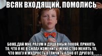 всяк входящий, помолись боже,дай мне разум и душевный покой, принять то, что я не в силах изменить, мужество менять то, что могу и мудрость отличить одно от другого.