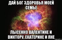 дай бог здоровья моей семье лысенко валентине и виктору, екатерине и яне