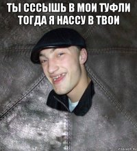 ты сссышь в мои туфли тогда я нассу в твои 